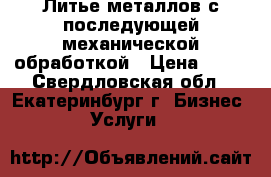 Литье металлов с последующей механической обработкой › Цена ­ 80 - Свердловская обл., Екатеринбург г. Бизнес » Услуги   